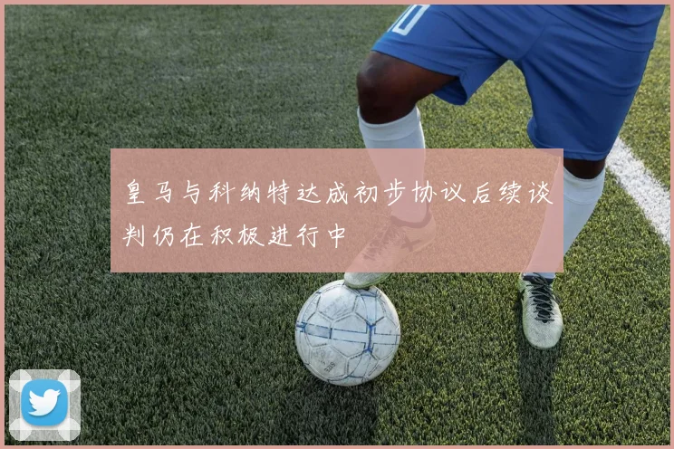 皇马与科纳特达成初步协议后续谈判仍在积极进行中