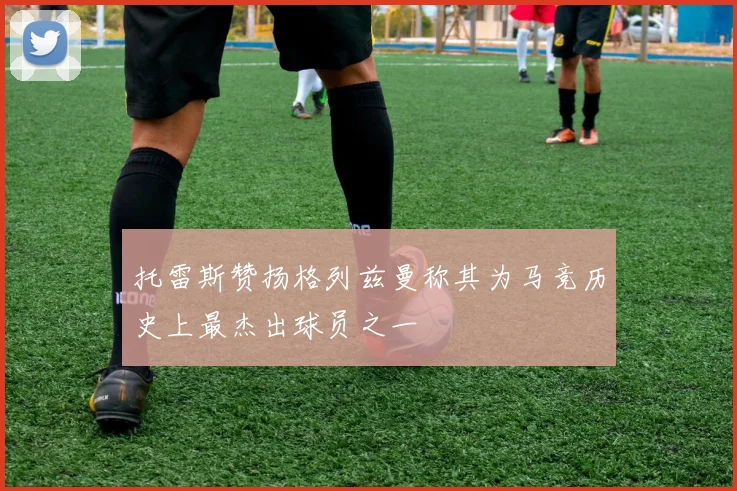 托雷斯赞扬格列兹曼称其为马竞历史上最杰出球员之一