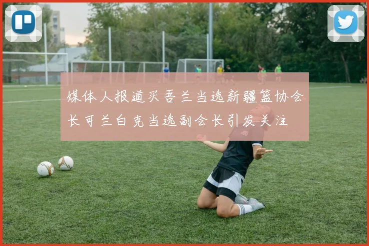 媒体人报道买吾兰当选新疆篮协会长可兰白克当选副会长引发关注