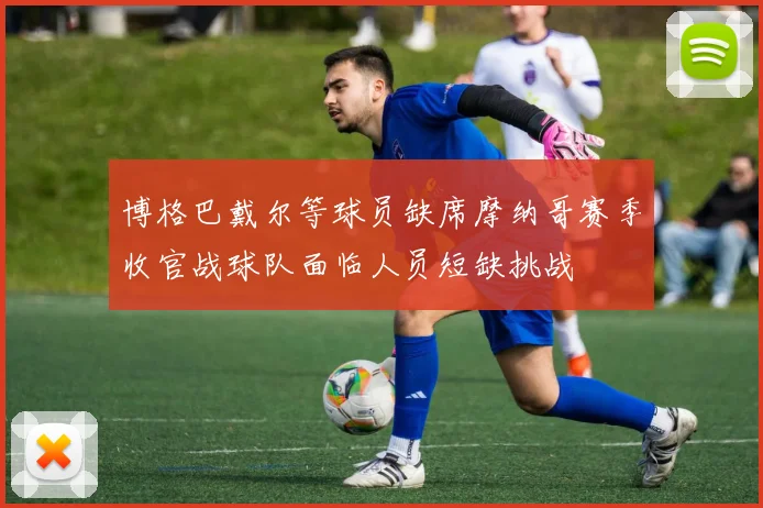 博格巴戴尔等球员缺席摩纳哥赛季收官战球队面临人员短缺挑战