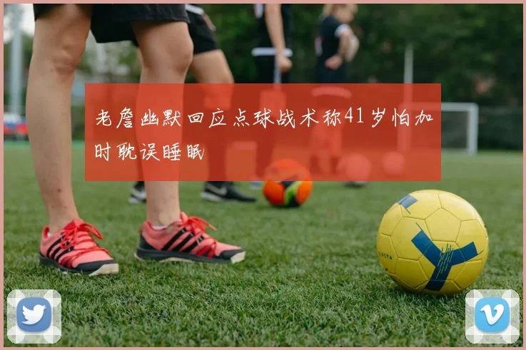 老詹幽默回应点球战术称41岁怕加时耽误睡眠