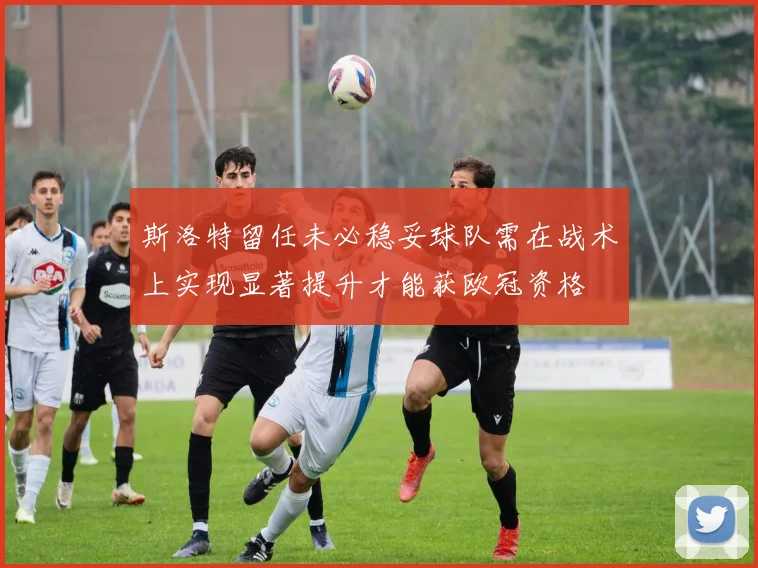 斯洛特留任未必稳妥球队需在战术上实现显著提升才能获欧冠资格