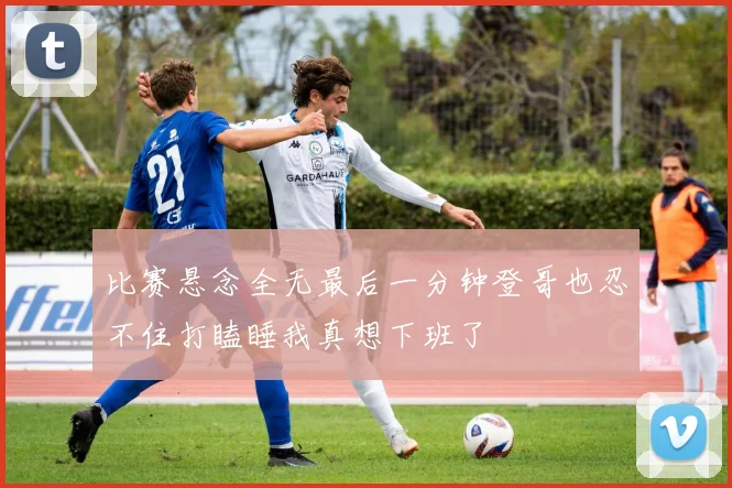 比赛悬念全无最后一分钟登哥也忍不住打瞌睡我真想下班了
