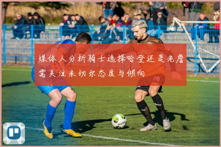 媒体人分析骑士选择哈登还是老詹需关注米切尔态度与倾向