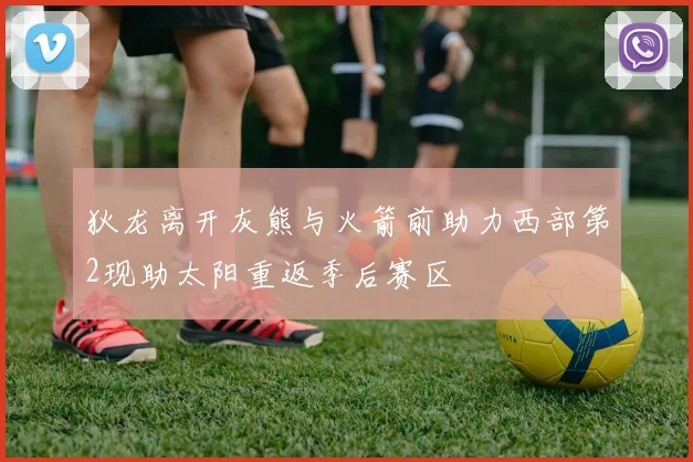 狄龙离开灰熊与火箭前助力西部第2现助太阳重返季后赛区