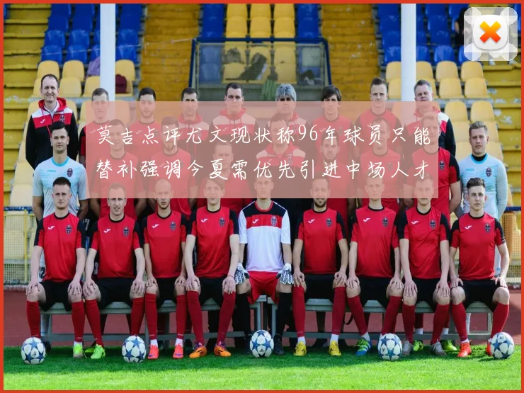 莫吉点评尤文现状称96年球员只能替补强调今夏需优先引进中场人才