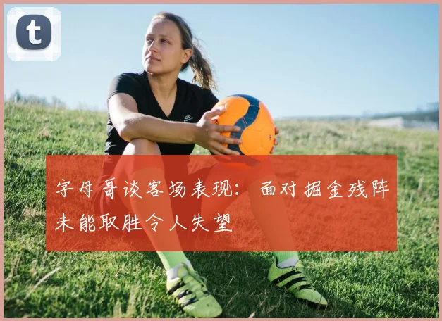 字母哥谈客场表现：面对掘金残阵未能取胜令人失望
