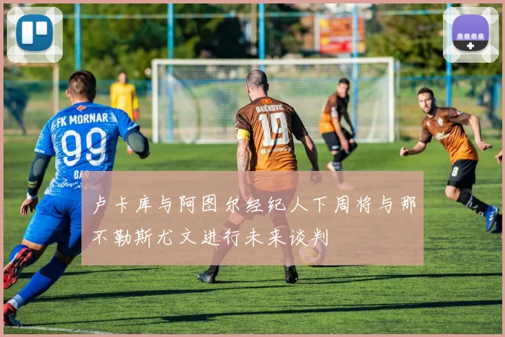 卢卡库与阿图尔经纪人下周将与那不勒斯尤文进行未来谈判