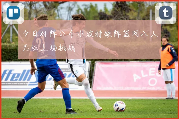 今日对阵公牛小波特缺阵篮网八人无法上场挑战