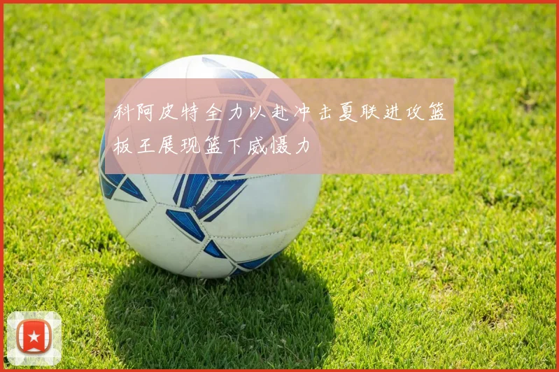 科阿皮特全力以赴冲击夏联进攻篮板王展现篮下威慑力