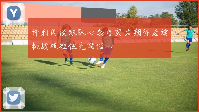 许利民谈球队心态与实力期待后续挑战艰难但充满信心