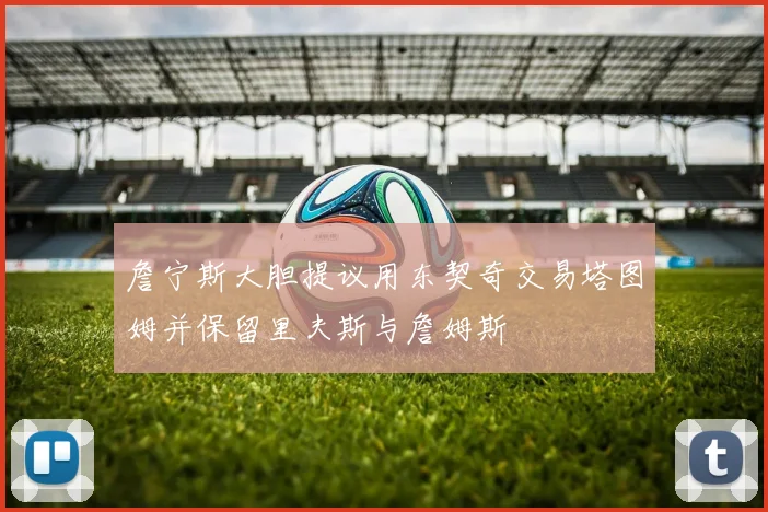詹宁斯大胆提议用东契奇交易塔图姆并保留里夫斯与詹姆斯