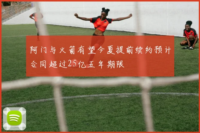 阿门与火箭有望今夏提前续约预计合同超过25亿五年期限