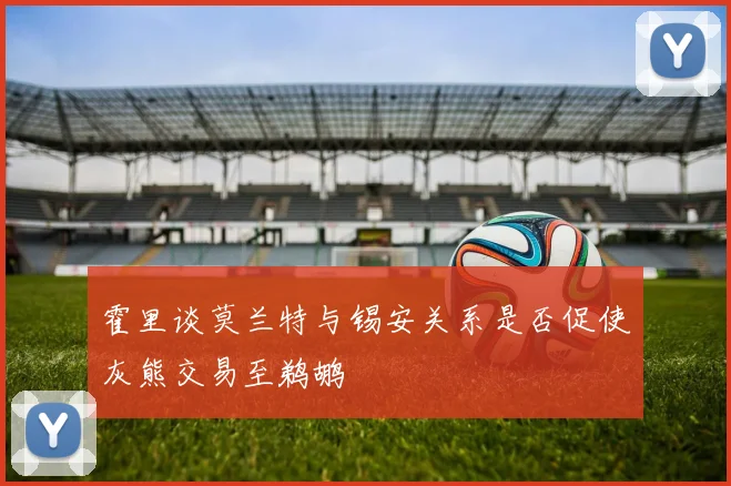 霍里谈莫兰特与锡安关系是否促使灰熊交易至鹈鹕