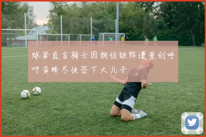 球爹直言骑士因朗佐缺阵遭重创呼吁黄蜂尽快签下大儿子