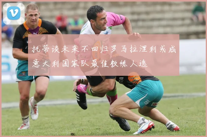 托蒂谈未来不回归罗马拉涅利或成意大利国家队最佳教练人选