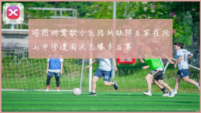 塔图姆莺歌小瓦格纳缺阵东家在抢七中惨遭淘汰无缘季后赛