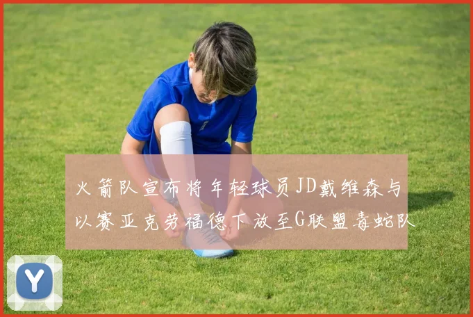 火箭队宣布将年轻球员JD戴维森与以赛亚克劳福德下放至G联盟毒蛇队进行锻炼