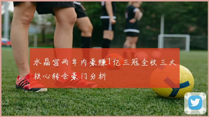 水晶宫两年内豪赚1亿三冠全收三大核心转会豪门分析