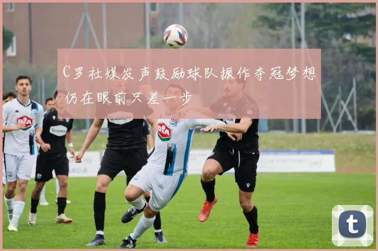 C罗社媒发声鼓励球队振作夺冠梦想仍在眼前只差一步