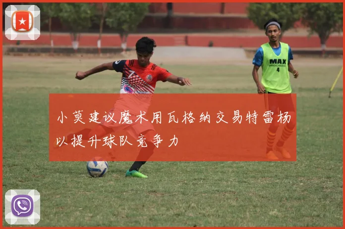 小莫建议魔术用瓦格纳交易特雷杨以提升球队竞争力